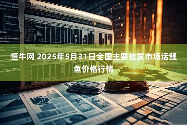 恒牛网 2025年5月31日全国主要批发市场活鲤鱼价格行情