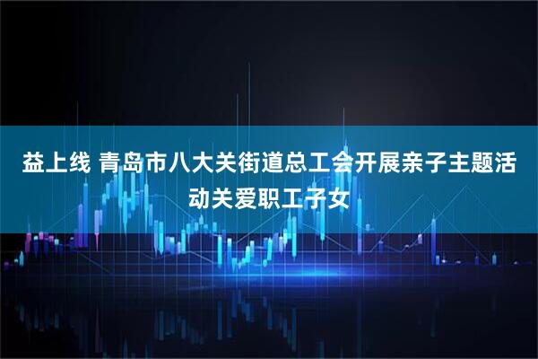 益上线 青岛市八大关街道总工会开展亲子主题活动关爱职工子女