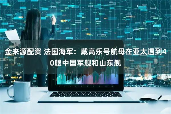 金来源配资 法国海军：戴高乐号航母在亚太遇到40艘中国军舰和山东舰