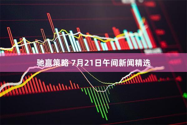 驰赢策略 7月21日午间新闻精选