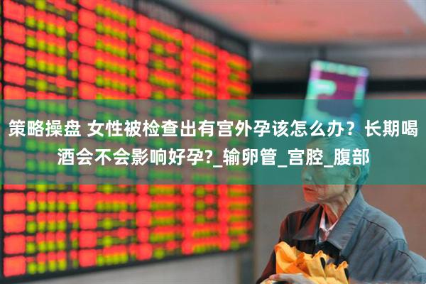 策略操盘 女性被检查出有宫外孕该怎么办？长期喝酒会不会影响好孕?_输卵管_宫腔_腹部