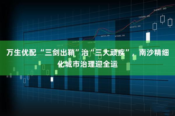 万生优配 “三剑出鞘”治“三大顽疾”，南沙精细化城市治理迎全运