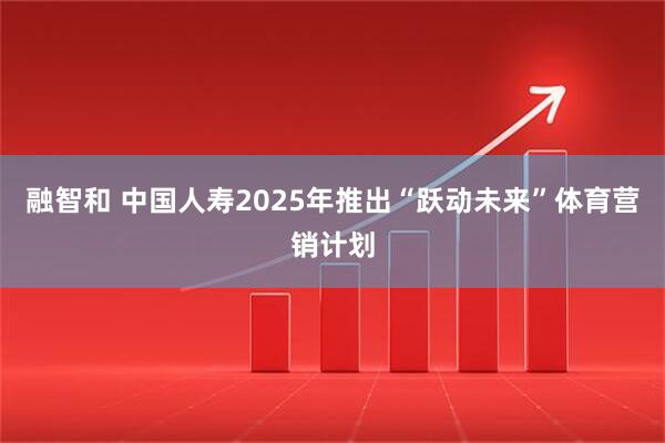 融智和 中国人寿2025年推出“跃动未来”体育营销计划