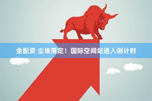 金配资 尘埃落定！国际空间站进入倒计时