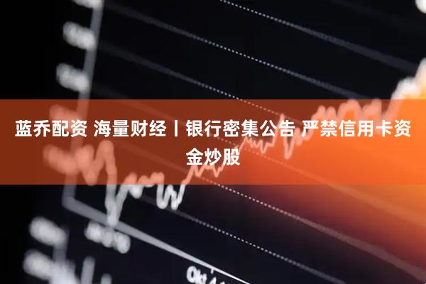 蓝乔配资 海量财经丨银行密集公告 严禁信用卡资金炒股