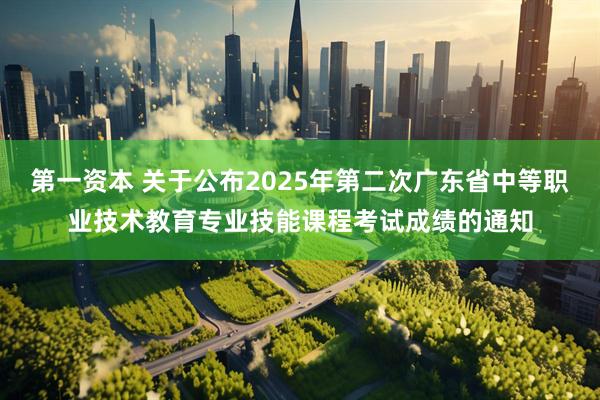 第一资本 关于公布2025年第二次广东省中等职业技术教育专业技能课程考试成绩的通知