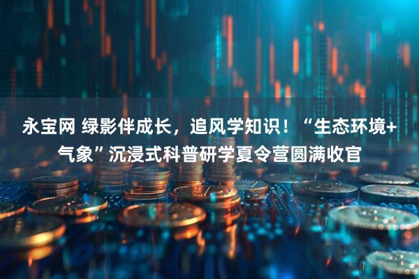 永宝网 绿影伴成长，追风学知识！“生态环境+气象”沉浸式科普研学夏令营圆满收官