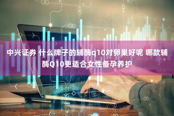 中兴证券 什么牌子的辅酶q10对卵巢好呢 哪款辅酶Q10更适合女性备孕养护