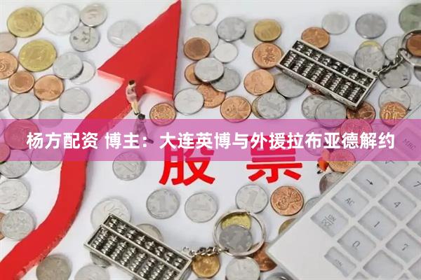 杨方配资 博主：大连英博与外援拉布亚德解约