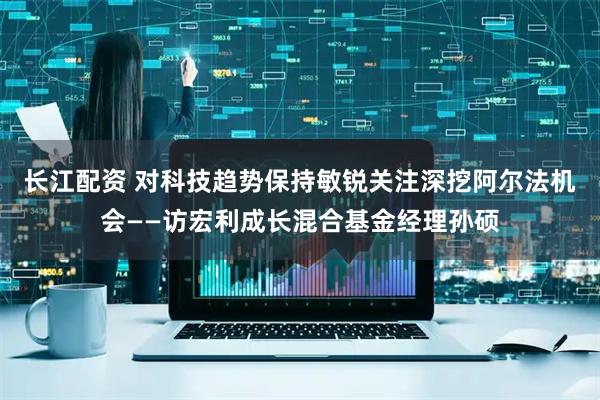 长江配资 对科技趋势保持敏锐关注深挖阿尔法机会——访宏利成长混合基金经理孙硕