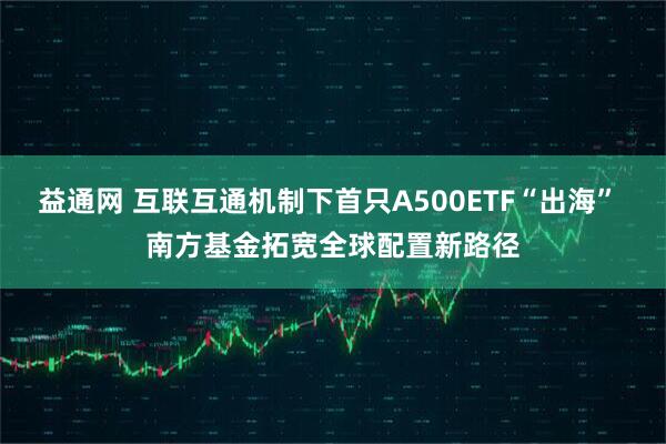 益通网 互联互通机制下首只A500ETF“出海” 南方基金拓宽全球配置新路径