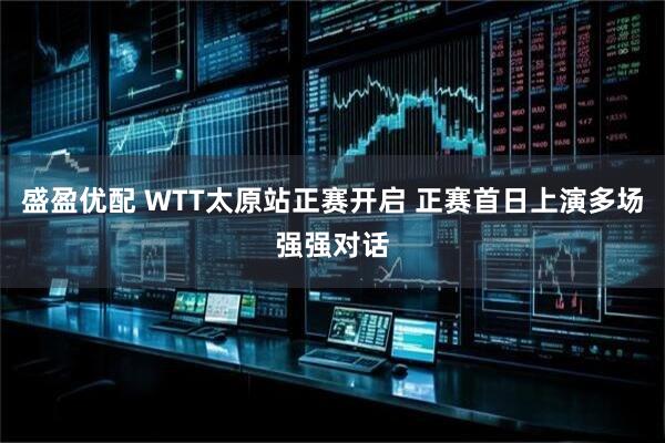 盛盈优配 WTT太原站正赛开启 正赛首日上演多场强强对话